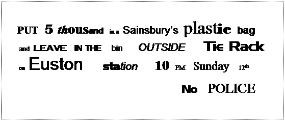 Text Box:  
PUT   5  thousand   in a  Sainsburys  plastic  bag  and  leave  IN THE     bin    OUTSIDE           Tie Rack  on  Euston          station      10   PM    Sunday   12th            
                                                                                            No   POLICE
